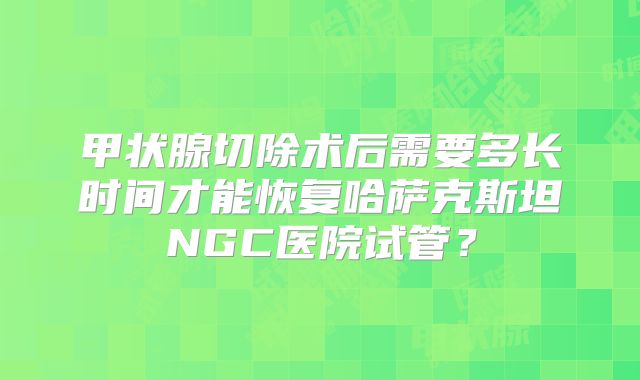 甲状腺切除术后需要多长时间才能恢复哈萨克斯坦NGC医院试管？