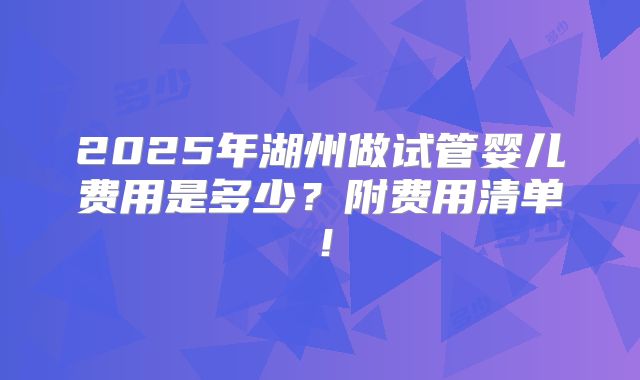 2025年湖州做试管婴儿费用是多少？附费用清单！