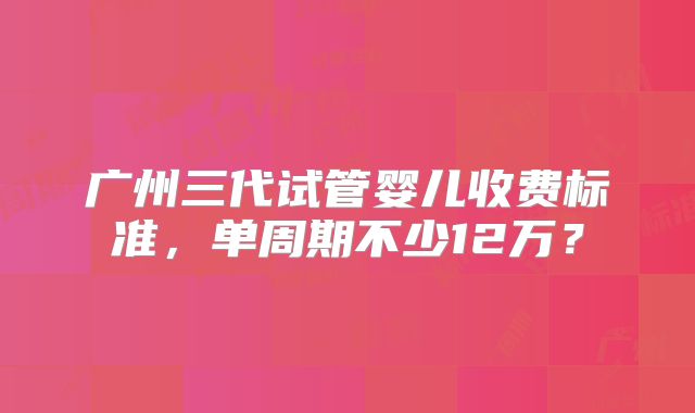 广州三代试管婴儿收费标准，单周期不少12万？