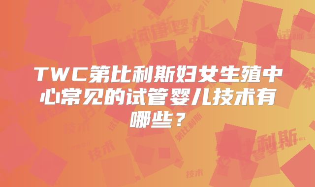 TWC第比利斯妇女生殖中心常见的试管婴儿技术有哪些？