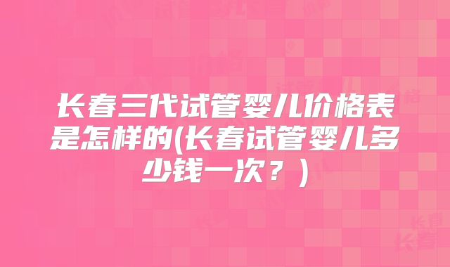 长春三代试管婴儿价格表是怎样的(长春试管婴儿多少钱一次？)
