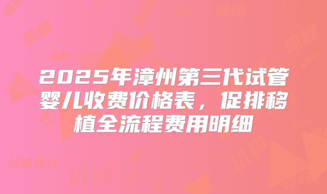 2025年漳州第三代试管婴儿收费价格表，促排移植全流程费用明细