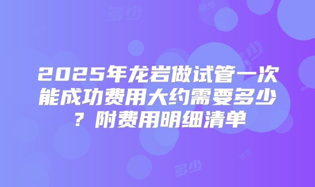2025年龙岩做试管一次能成功费用大约需要多少？附费用明细清单