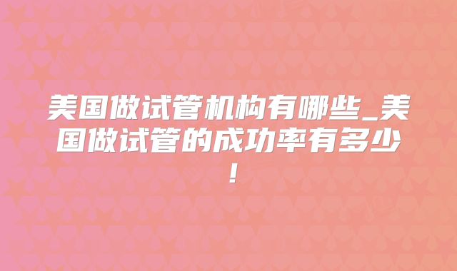 美国做试管机构有哪些_美国做试管的成功率有多少！