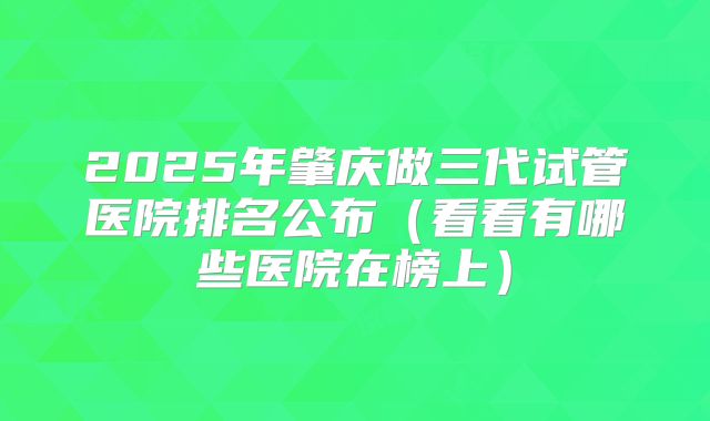 2025年肇庆做三代试管医院排名公布（看看有哪些医院在榜上）