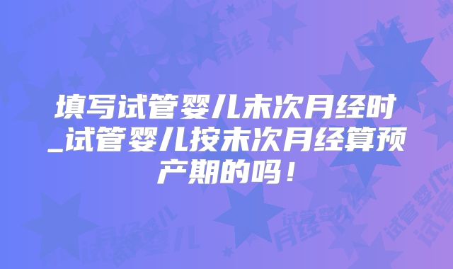 填写试管婴儿末次月经时_试管婴儿按末次月经算预产期的吗！