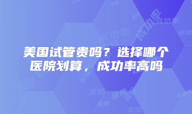 美国试管贵吗？选择哪个医院划算，成功率高吗