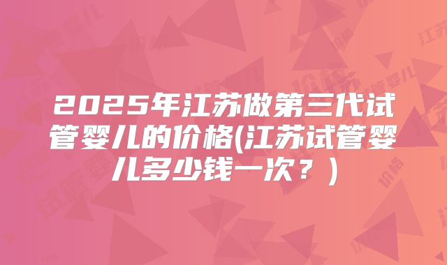 2025年江苏做第三代试管婴儿的价格(江苏试管婴儿多少钱一次？)