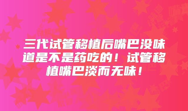 三代试管移植后嘴巴没味道是不是药吃的!试管移植嘴巴淡而无味!
