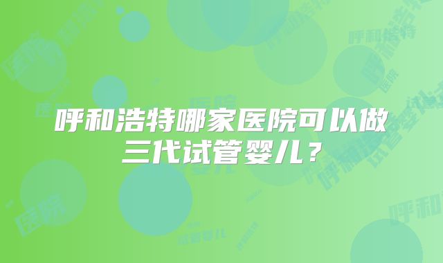 呼和浩特哪家医院可以做三代试管婴儿？