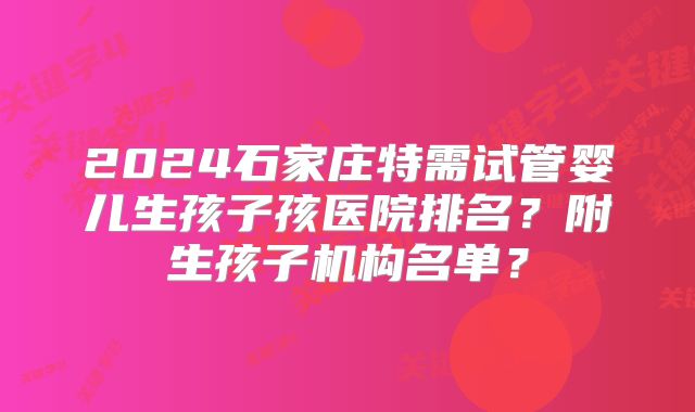 2024石家庄特需试管婴儿生孩子孩医院排名?附生孩子机构名单?