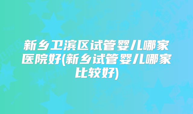 新乡卫滨区试管婴儿哪家医院好(新乡试管婴儿哪家比较好)