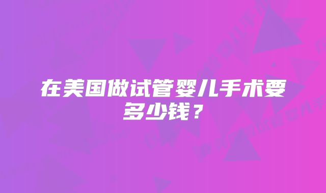 在美国做试管婴儿手术要多少钱?