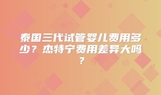 泰国三代试管婴儿费用多少？杰特宁费用差异大吗？