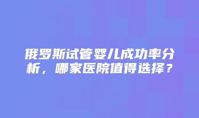 俄罗斯试管婴儿成功率分析，哪家医院值得选择？
