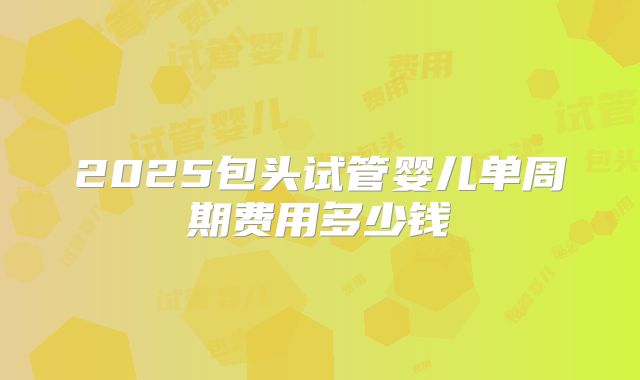 2025包头试管婴儿单周期费用多少钱