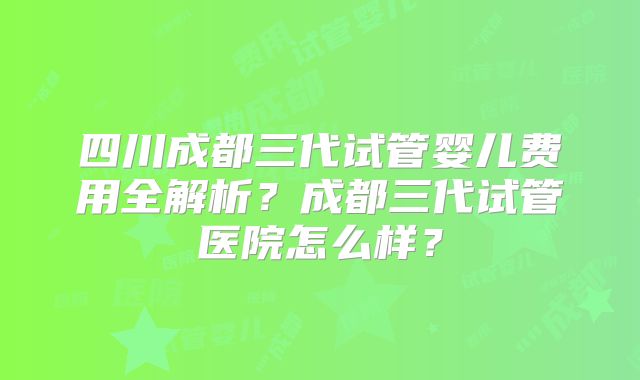 四川成都三代试管婴儿费用全解析？成都三代试管医院怎么样？