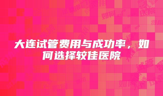 大连试管费用与成功率，如何选择较佳医院