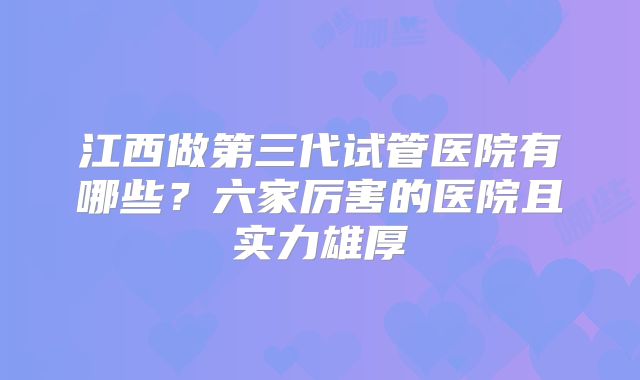 江西做第三代试管医院有哪些？六家厉害的医院且实力雄厚