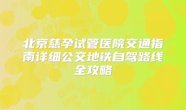 北京慈孕试管医院交通指南详细公交地铁自驾路线全攻略