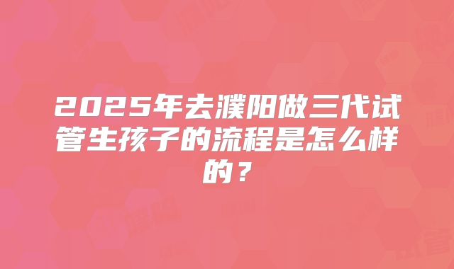 2025年去濮阳做三代试管生孩子的流程是怎么样的？