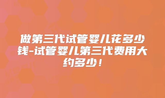 做第三代试管婴儿花多少钱-试管婴儿第三代费用大约多少！
