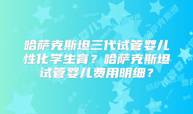 哈萨克斯坦三代试管婴儿性化学生育？哈萨克斯坦试管婴儿费用明细？