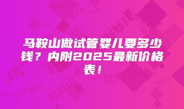 马鞍山做试管婴儿要多少钱？内附2025最新价格表！