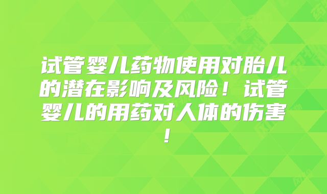 试管婴儿药物使用对胎儿的潜在影响及风险！试管婴儿的用药对人体的伤害！