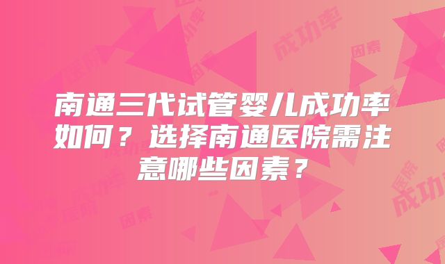 南通三代试管婴儿成功率如何？选择南通医院需注意哪些因素？