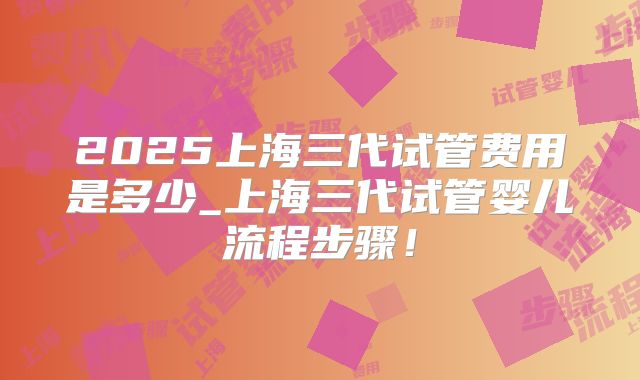 2025上海三代试管费用是多少_上海三代试管婴儿流程步骤！