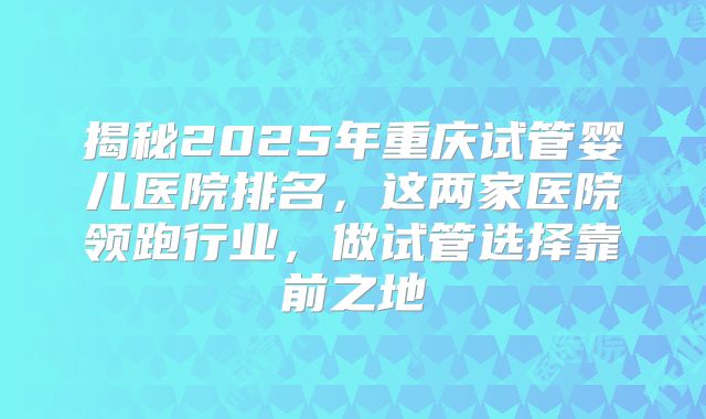 揭秘2025年重庆试管婴儿医院排名，这两家医院领跑行业，做试管选择靠前之地