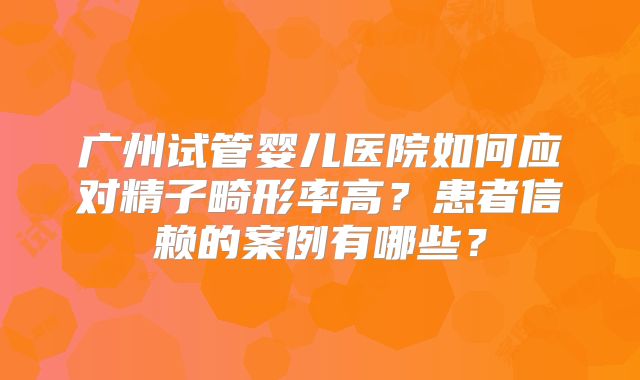 广州试管婴儿医院如何应对精子畸形率高？患者信赖的案例有哪些？
