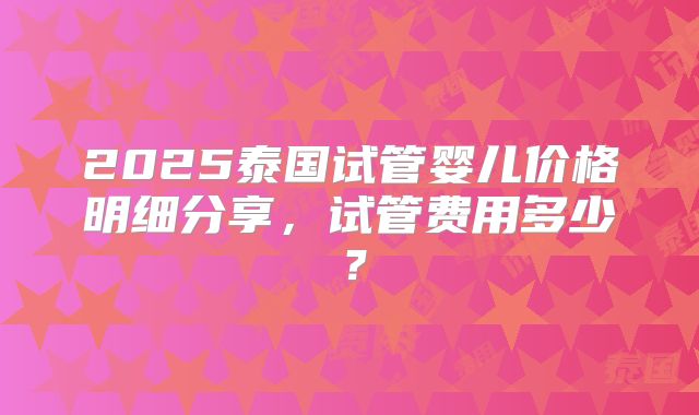 2025泰国试管婴儿价格明细分享，试管费用多少？