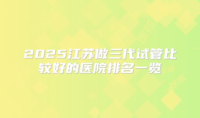 2025江苏做三代试管比较好的医院排名一览