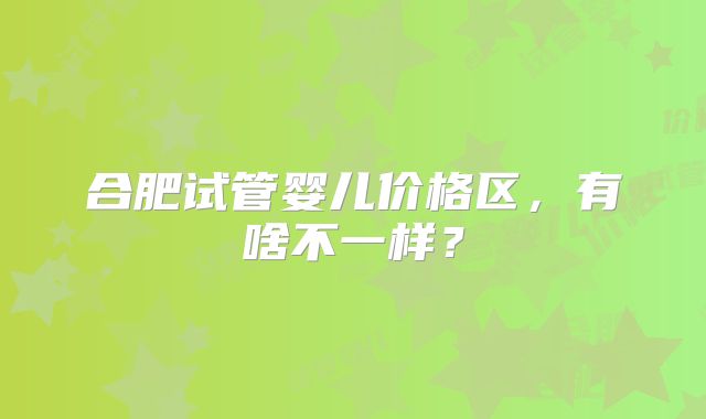 合肥试管婴儿价格区，有啥不一样？