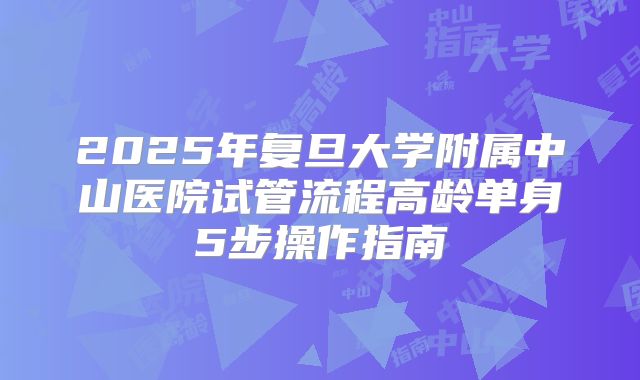 2025年复旦大学附属中山医院试管流程高龄单身5步操作指南