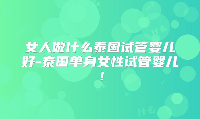 女人做什么泰国试管婴儿好-泰国单身女性试管婴儿！