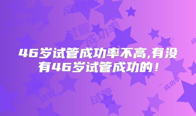 46岁试管成功率不高,有没有46岁试管成功的！