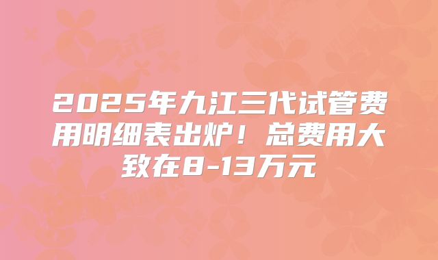 2025年九江三代试管费用明细表出炉！总费用大致在8-13万元