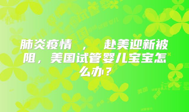 肺炎疫情 ， 赴美迎新被阻，美国试管婴儿宝宝怎么办？