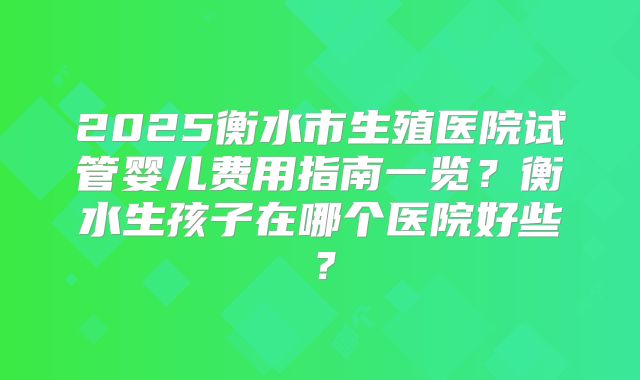 2025衡水市生殖医院试管婴儿费用指南一览?衡水生孩子在哪个医院好些?