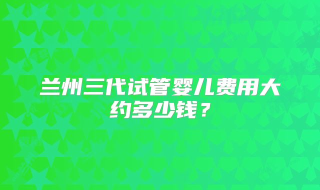 兰州三代试管婴儿费用大约多少钱？