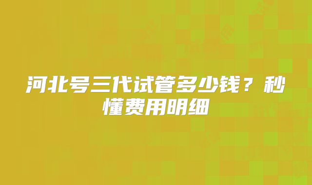 河北号三代试管多少钱？秒懂费用明细