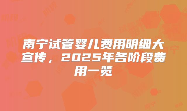 南宁试管婴儿费用明细大宣传，2025年各阶段费用一览