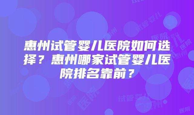 惠州试管婴儿医院如何选择？惠州哪家试管婴儿医院排名靠前？