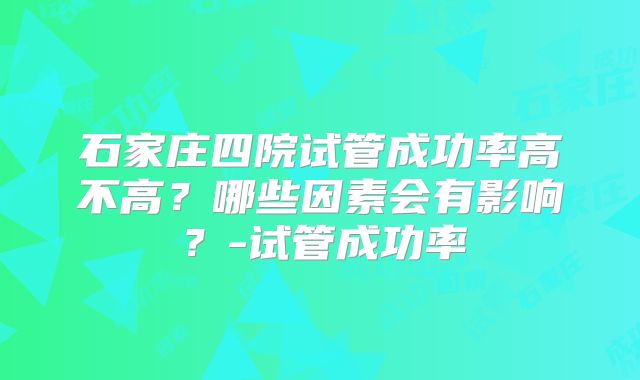 石家庄四院试管成功率高不高？哪些因素会有影响？-试管成功率