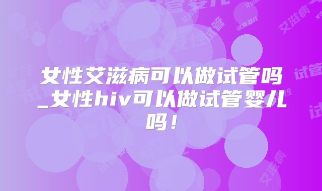 女性艾滋病可以做试管吗_女性hiv可以做试管婴儿吗！