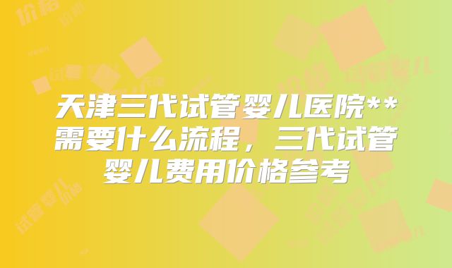 天津三代试管婴儿医院**需要什么流程，三代试管婴儿费用价格参考