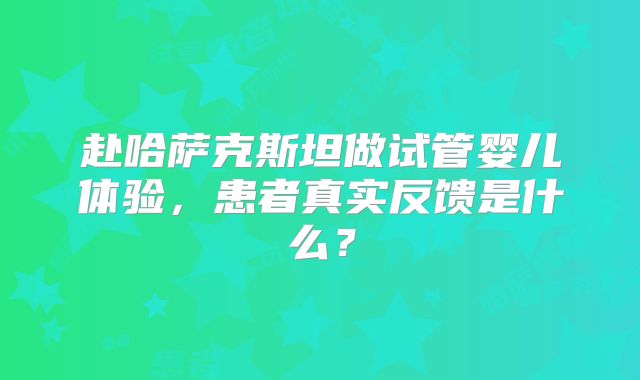 赴哈萨克斯坦做试管婴儿体验,患者真实反馈是什么?